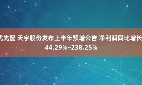 优先配 天宇股份发布上半年预增公告 净利润同比增长144.29%~238.25%